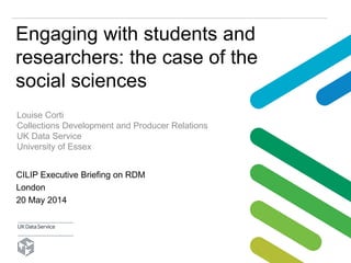 Engaging with students and
researchers: the case of the
social sciences
Louise Corti
Collections Development and Producer Relations
UK Data Service
University of Essex
CILIP Executive Briefing on RDM
London
20 May 2014
 