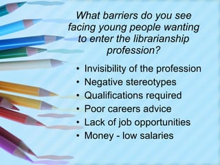 What barriers do you see facing young people wanting to enter the librarianship profession? Invisibility of the profession Negative stereotypes Qualifications required Poor careers advice Lack of job opportunities Money - low salaries  