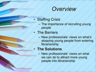 Overview Staffing Crisis The importance of recruiting young people The Barriers New professionals’ views on what’s stopping young people from entering librarianship The Solutions New professionals’ views on what we can do to attract more young people into librarianship 