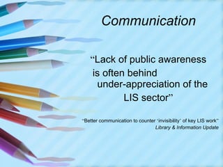 Communication “ Lack of public awareness is often behind  under-appreciation of the LIS sector ” “ Better communication to counter  ‘ invisibility ’  of key LIS work ” Library & Information Update 