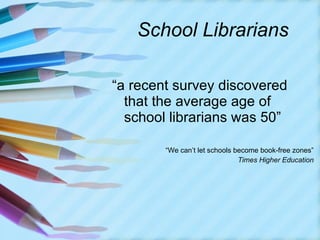 School Librarians “ a recent survey discovered that the average age of school librarians was 50” “ We can’t let schools become book-free zones” Times Higher Education 