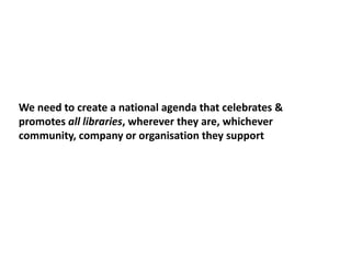 We need to create a national agenda that celebrates &
promotes all libraries, wherever they are, whichever
community, company or organisation they support
 