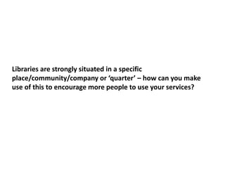 Libraries are strongly situated in a specific
place/community/company or ‘quarter’ – how can you make
use of this to encourage more people to use your services?
 