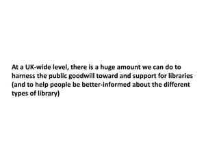 At a UK-wide level, there is a huge amount we can do to
harness the public goodwill toward and support for libraries
(and to help people be better-informed about the different
types of library)
 