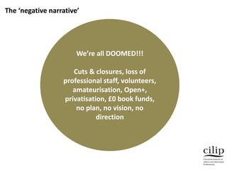 We’re all DOOMED!!!
Cuts & closures, loss of
professional staff, volunteers,
amateurisation, Open+,
privatisation, £0 book funds,
no plan, no vision, no
direction
The ‘negative narrative’
 