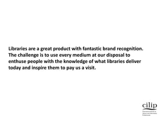 Libraries are a great product with fantastic brand recognition.
The challenge is to use every medium at our disposal to
enthuse people with the knowledge of what libraries deliver
today and inspire them to pay us a visit.
 