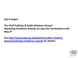 Don’t forget!
The CILIP Publicity & Public Relations Group’s
Marketing Excellence Awards are open for nominations until
May 6th
See http://www.cilip.org.uk/publicity-public-relations-
group/marketing-excellence-awards for details!
 