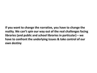 If you want to change the narrative, you have to change the
reality. We can’t spin our way out of the real challenges facing
libraries (and public and school libraries in particular) – we
have to confront the underlying issues & take control of our
own destiny
 