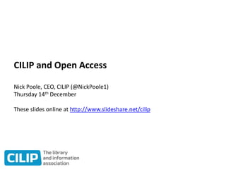 CILIP and Open Access
Nick Poole, CEO, CILIP (@NickPoole1)
Thursday 14th December
These slides online at http://www.slideshare.net/cilip
 