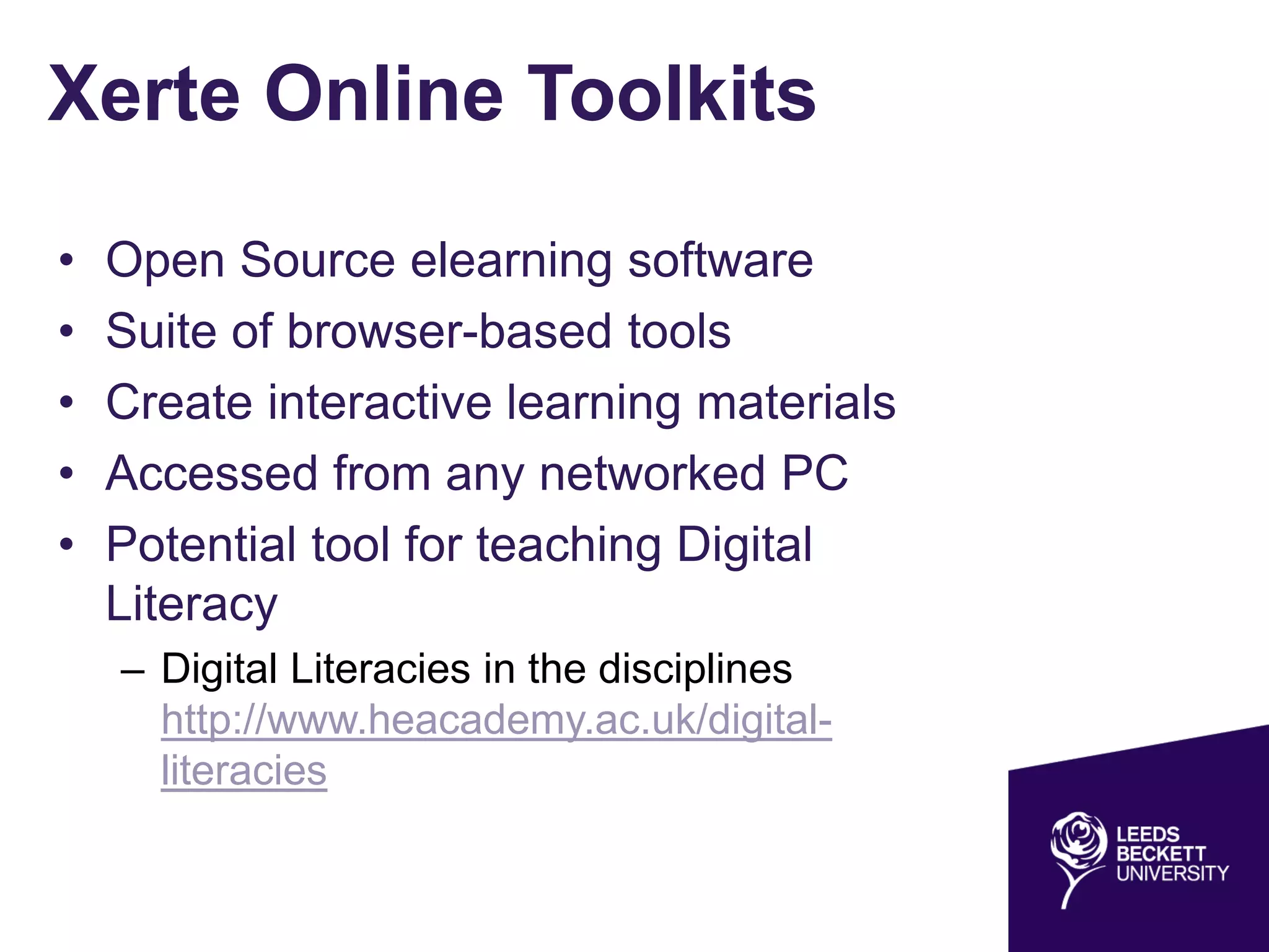 Xerte Online Toolkits
• Open Source elearning software
• Suite of browser-based tools
• Create interactive learning materials
• Accessed from any networked PC
• Potential tool for teaching Digital
Literacy
– Digital Literacies in the disciplines
http://www.heacademy.ac.uk/digital-
literacies
 