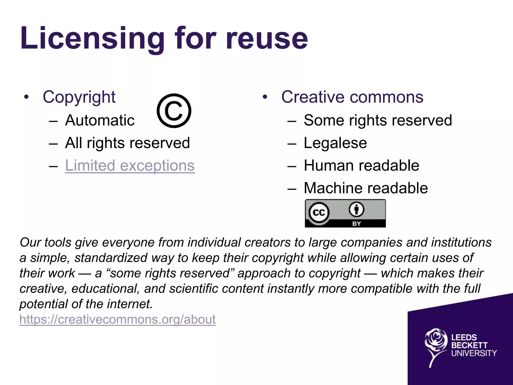 Licensing for reuse
• Copyright
– Automatic
– All rights reserved
– Limited exceptions
• Creative commons
– Some rights reserved
– Legalese
– Human readable
– Machine readable
Our tools give everyone from individual creators to large companies and institutions
a simple, standardized way to keep their copyright while allowing certain uses of
their work — a “some rights reserved” approach to copyright — which makes their
creative, educational, and scientific content instantly more compatible with the full
potential of the internet.
https://creativecommons.org/about
©
 