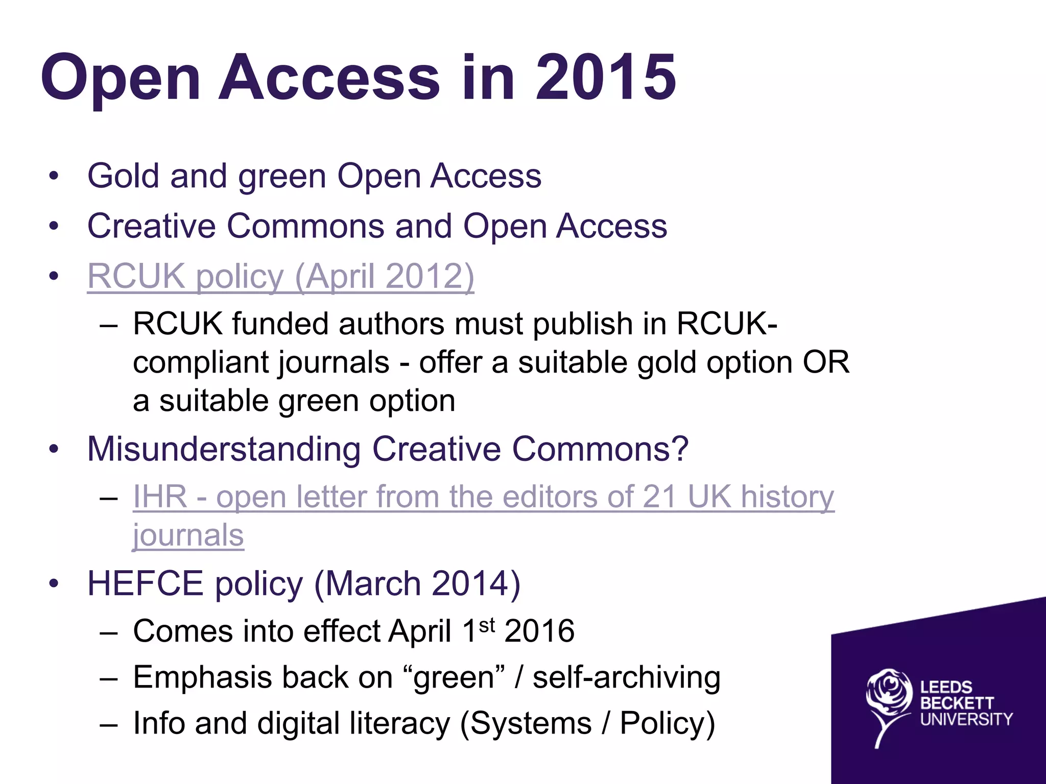 Open Access in 2015
• Gold and green Open Access
• Creative Commons and Open Access
• RCUK policy (April 2012)
– RCUK funded authors must publish in RCUK-
compliant journals - offer a suitable gold option OR
a suitable green option
• Misunderstanding Creative Commons?
– IHR - open letter from the editors of 21 UK history
journals
• HEFCE policy (March 2014)
– Comes into effect April 1st 2016
– Emphasis back on “green” / self-archiving
– Info and digital literacy (Systems / Policy)
 