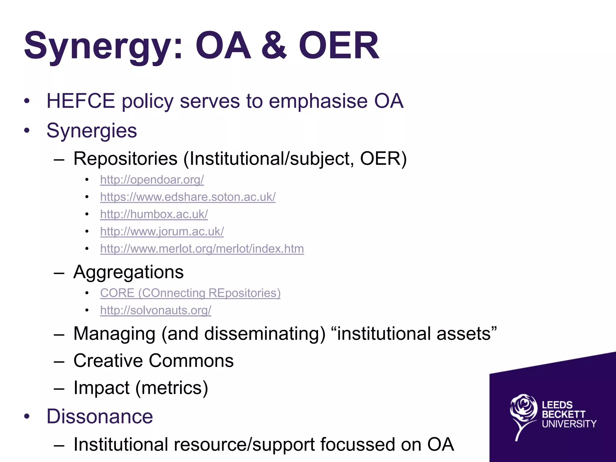 Synergy: OA & OER
• HEFCE policy serves to emphasise OA
• Synergies
– Repositories (Institutional/subject, OER)
• http://opendoar.org/
• https://www.edshare.soton.ac.uk/
• http://humbox.ac.uk/
• http://www.jorum.ac.uk/
• http://www.merlot.org/merlot/index.htm
– Aggregations
• CORE (COnnecting REpositories)
• http://solvonauts.org/
– Managing (and disseminating) “institutional assets”
– Creative Commons
– Impact (metrics)
• Dissonance
– Institutional resource/support focussed on OA
 