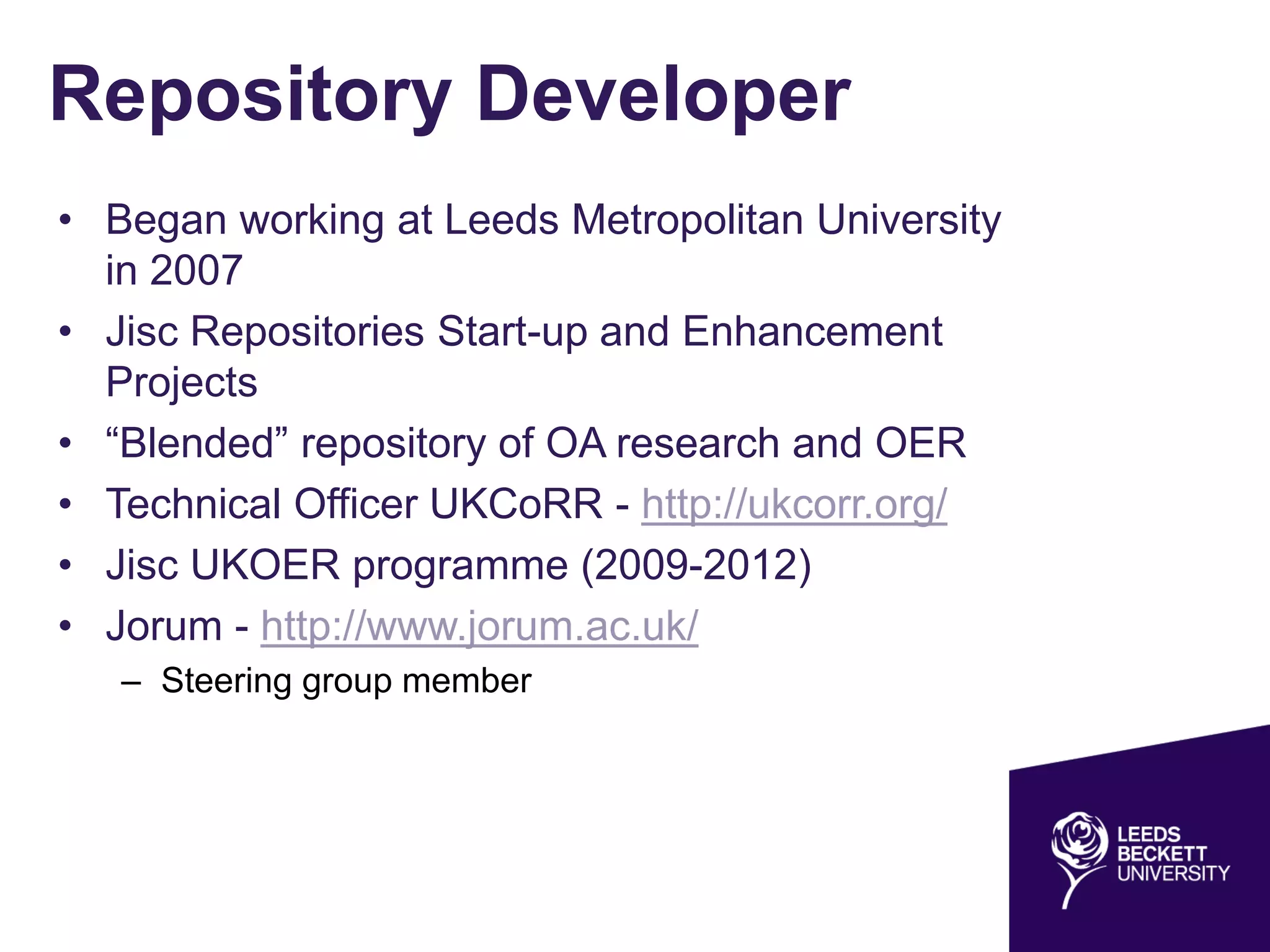 Repository Developer
• Began working at Leeds Metropolitan University
in 2007
• Jisc Repositories Start-up and Enhancement
Projects
• “Blended” repository of OA research and OER
• Technical Officer UKCoRR - http://ukcorr.org/
• Jisc UKOER programme (2009-2012)
• Jorum - http://www.jorum.ac.uk/
– Steering group member
 