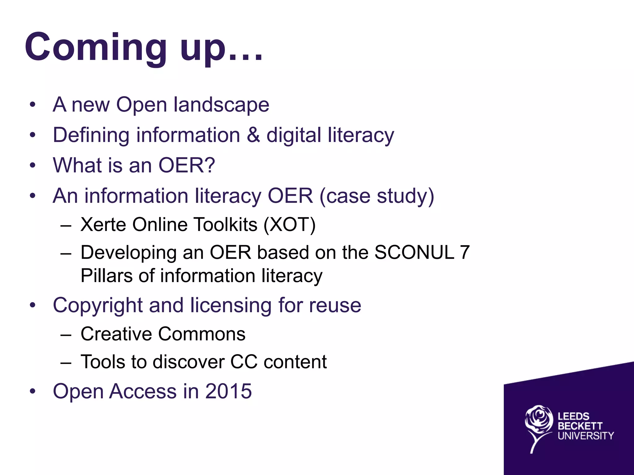 Coming up…
• A new Open landscape
• Defining information & digital literacy
• What is an OER?
• An information literacy OER (case study)
– Xerte Online Toolkits (XOT)
– Developing an OER based on the SCONUL 7
Pillars of information literacy
• Copyright and licensing for reuse
– Creative Commons
– Tools to discover CC content
• Open Access in 2015
 