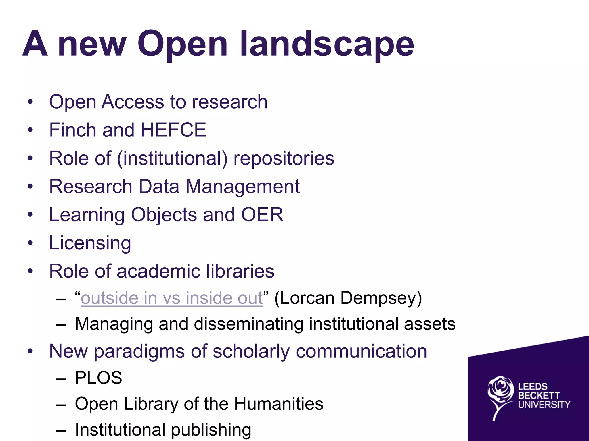 A new Open landscape
• Open Access to research
• Finch and HEFCE
• Role of (institutional) repositories
• Research Data Management
• Learning Objects and OER
• Licensing
• Role of academic libraries
– “outside in vs inside out” (Lorcan Dempsey)
– Managing and disseminating institutional assets
• New paradigms of scholarly communication
– PLOS
– Open Library of the Humanities
– Institutional publishing
 