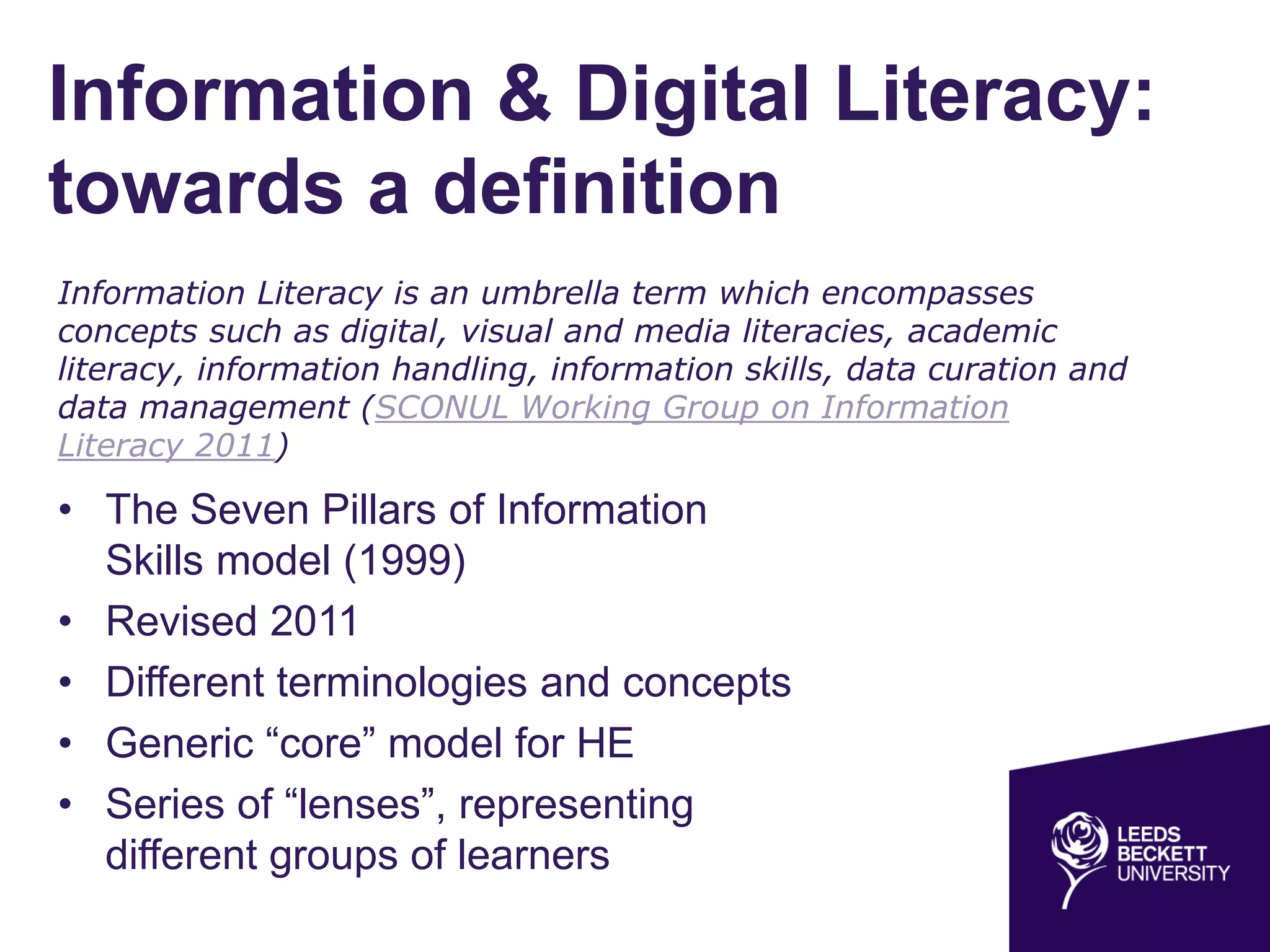 Information & Digital Literacy:
towards a definition
• The Seven Pillars of Information
Skills model (1999)
• Revised 2011
• Different terminologies and concepts
• Generic “core” model for HE
• Series of “lenses”, representing
different groups of learners
Information Literacy is an umbrella term which encompasses
concepts such as digital, visual and media literacies, academic
literacy, information handling, information skills, data curation and
data management (SCONUL Working Group on Information
Literacy 2011)
 