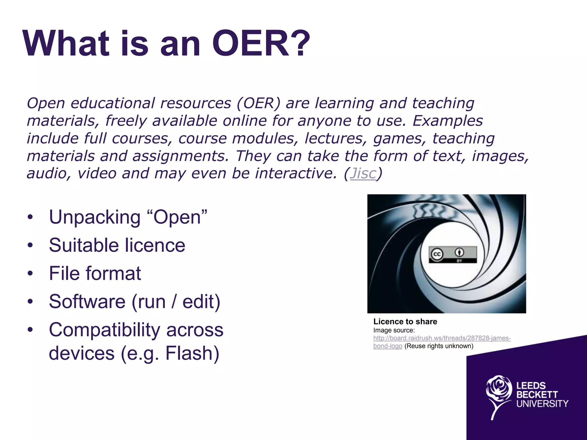 What is an OER?
• Unpacking “Open”
• Suitable licence
• File format
• Software (run / edit)
• Compatibility across
devices (e.g. Flash)
Open educational resources (OER) are learning and teaching
materials, freely available online for anyone to use. Examples
include full courses, course modules, lectures, games, teaching
materials and assignments. They can take the form of text, images,
audio, video and may even be interactive. (Jisc)
Licence to share
Image source:
http://board.raidrush.ws/threads/287828-james-
bond-logo (Reuse rights unknown)
 