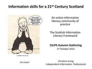 Information skills for a 21st Century Scotland

                           An online information
                           literacy community of
                                   practice

                         The Scottish Information
                           Literacy Framework


                         CILIPS Autumn Gathering
                                3rd October 2012




       He’s back!               Christine Irving
                      Independent Information Professional
 