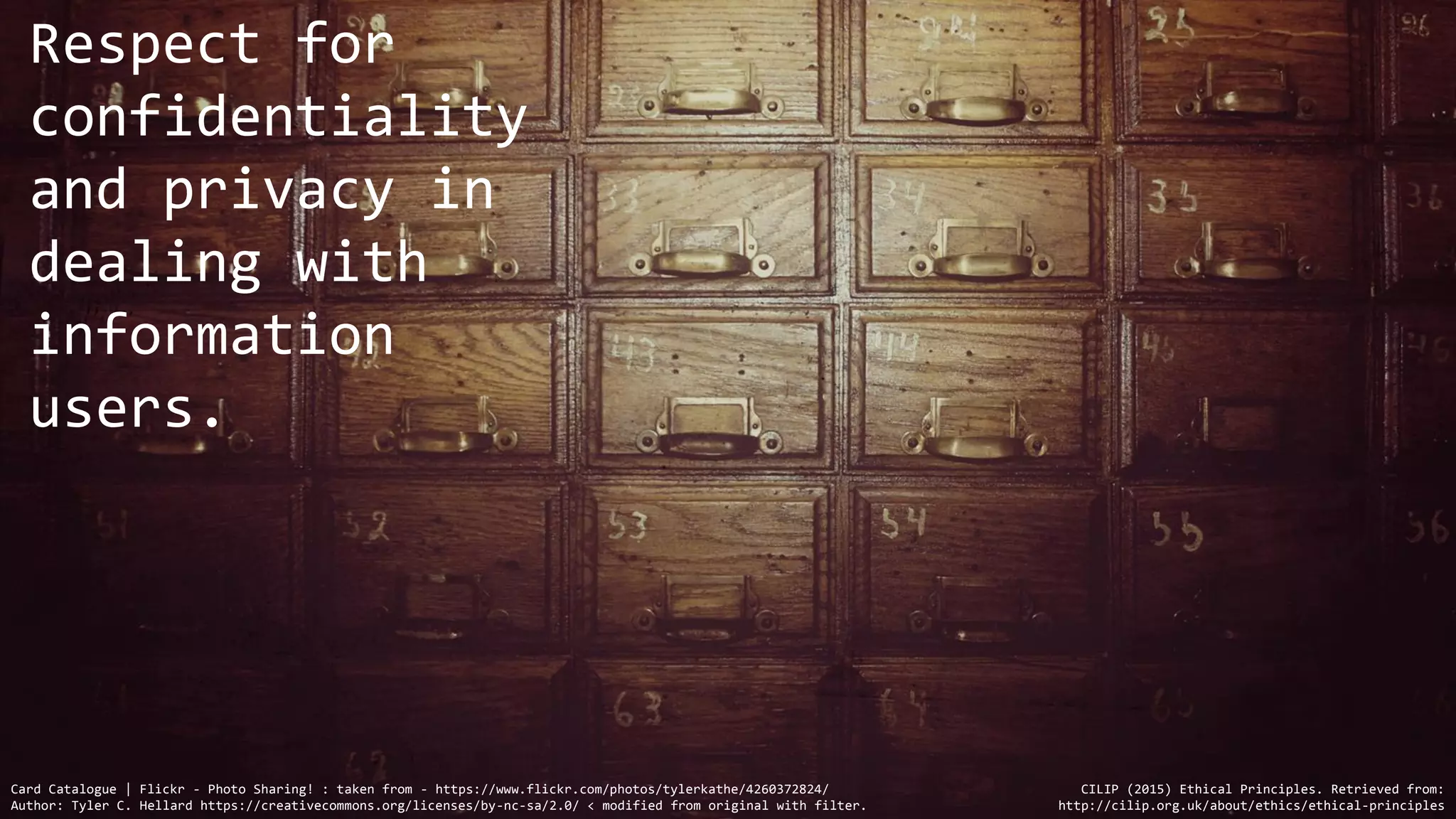 Card Catalogue | Flickr - Photo Sharing! : taken from - https://www.flickr.com/photos/tylerkathe/4260372824/
Author: Tyler C. Hellard https://creativecommons.org/licenses/by-nc-sa/2.0/ < modified from original with filter.
Respect for
confidentiality
and privacy in
dealing with
information
users.
CILIP (2015) Ethical Principles. Retrieved from:
http://cilip.org.uk/about/ethics/ethical-principles
 