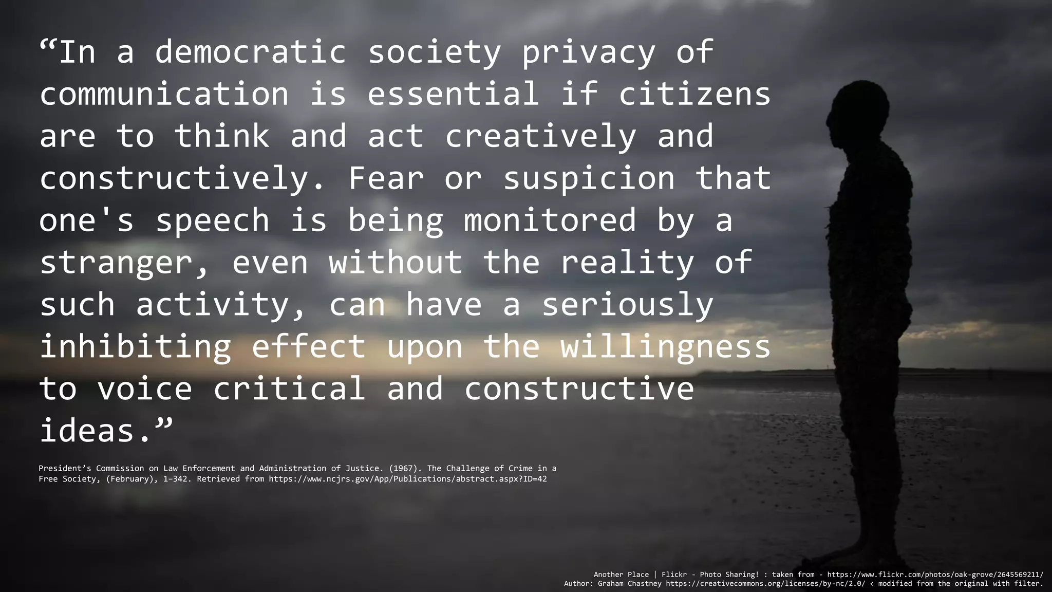 “In a democratic society privacy of
communication is essential if citizens
are to think and act creatively and
constructively. Fear or suspicion that
one's speech is being monitored by a
stranger, even without the reality of
such activity, can have a seriously
inhibiting effect upon the willingness
to voice critical and constructive
ideas.”
Another Place | Flickr - Photo Sharing! : taken from - https://www.flickr.com/photos/oak-grove/2645569211/
Author: Graham Chastney https://creativecommons.org/licenses/by-nc/2.0/ < modified from the original with filter.
President’s Commission on Law Enforcement and Administration of Justice. (1967). The Challenge of Crime in a
Free Society, (February), 1–342. Retrieved from https://www.ncjrs.gov/App/Publications/abstract.aspx?ID=42
 