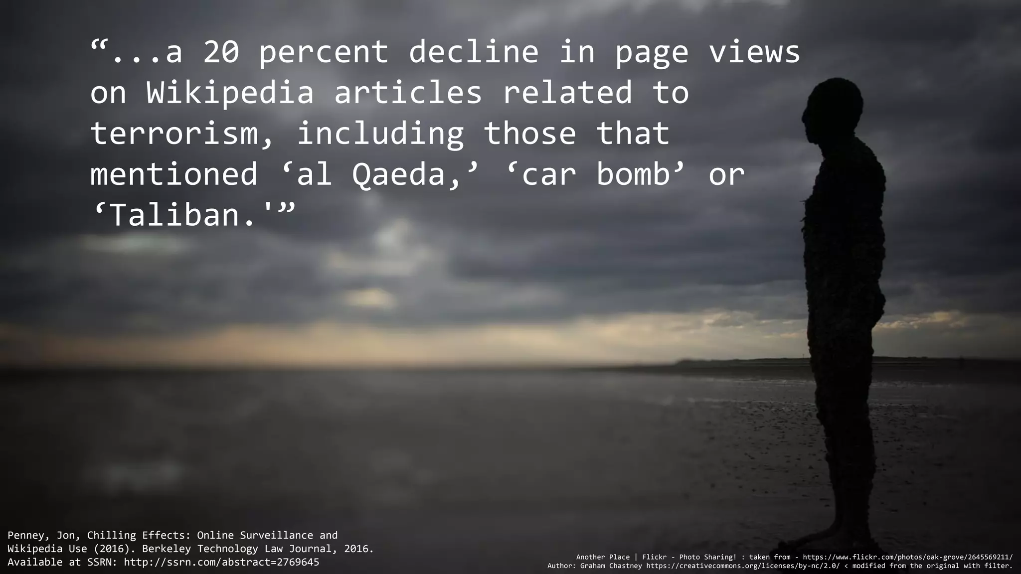 “...a 20 percent decline in page views
on Wikipedia articles related to
terrorism, including those that
mentioned ‘al Qaeda,’ ‘car bomb’ or
‘Taliban.'”
Another Place | Flickr - Photo Sharing! : taken from - https://www.flickr.com/photos/oak-grove/2645569211/
Author: Graham Chastney https://creativecommons.org/licenses/by-nc/2.0/ < modified from the original with filter.
Penney, Jon, Chilling Effects: Online Surveillance and
Wikipedia Use (2016). Berkeley Technology Law Journal, 2016.
Available at SSRN: http://ssrn.com/abstract=2769645
 