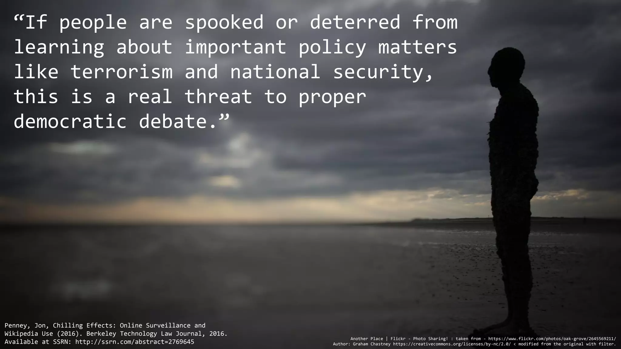 “If people are spooked or deterred from
learning about important policy matters
like terrorism and national security,
this is a real threat to proper
democratic debate.”
Another Place | Flickr - Photo Sharing! : taken from - https://www.flickr.com/photos/oak-grove/2645569211/
Author: Graham Chastney https://creativecommons.org/licenses/by-nc/2.0/ < modified from the original with filter.
Penney, Jon, Chilling Effects: Online Surveillance and
Wikipedia Use (2016). Berkeley Technology Law Journal, 2016.
Available at SSRN: http://ssrn.com/abstract=2769645
 