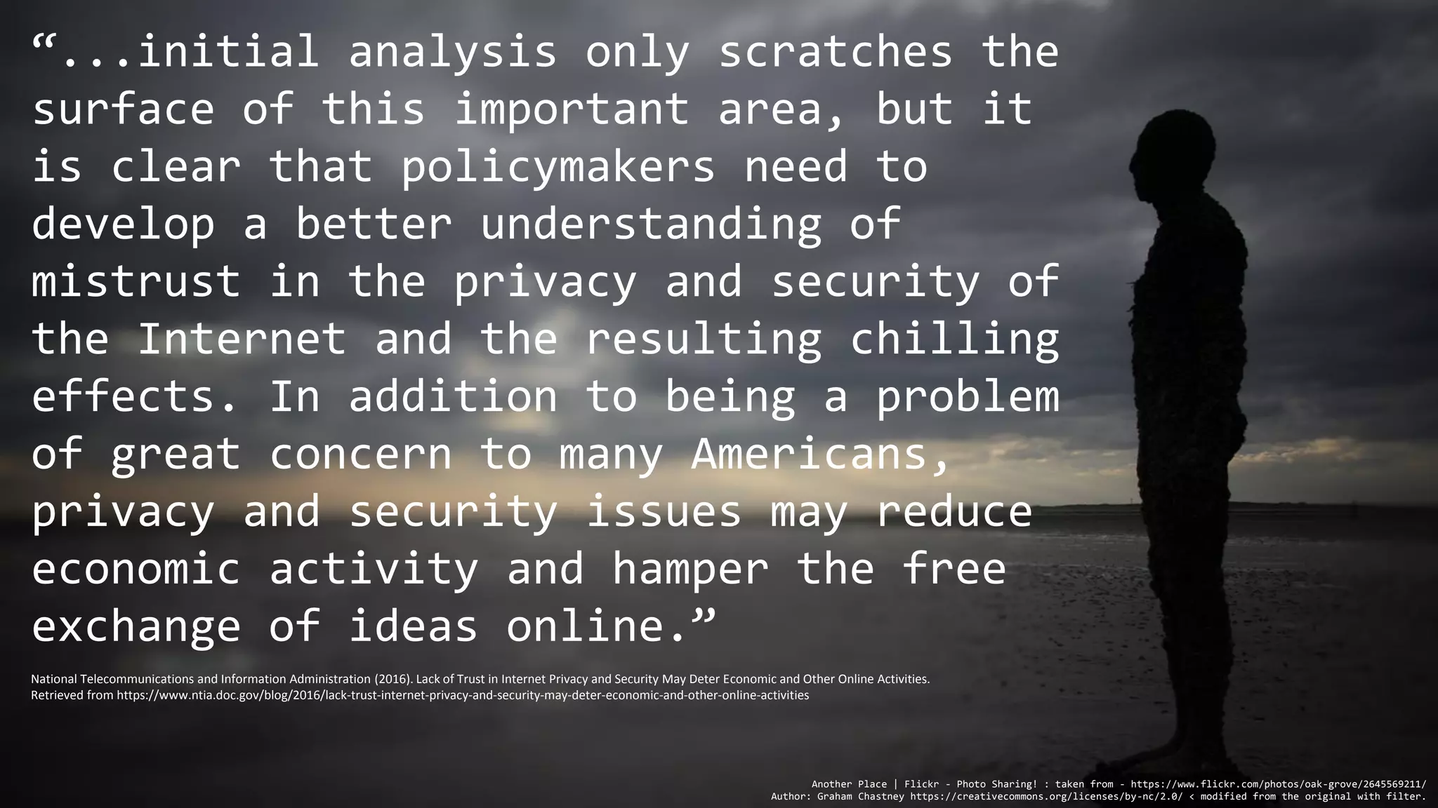 “...initial analysis only scratches the
surface of this important area, but it
is clear that policymakers need to
develop a better understanding of
mistrust in the privacy and security of
the Internet and the resulting chilling
effects. In addition to being a problem
of great concern to many Americans,
privacy and security issues may reduce
economic activity and hamper the free
exchange of ideas online.”
Another Place | Flickr - Photo Sharing! : taken from - https://www.flickr.com/photos/oak-grove/2645569211/
Author: Graham Chastney https://creativecommons.org/licenses/by-nc/2.0/ < modified from the original with filter.
National Telecommunications and Information Administration (2016). Lack of Trust in Internet Privacy and Security May Deter Economic and Other Online Activities.
Retrieved from https://www.ntia.doc.gov/blog/2016/lack-trust-internet-privacy-and-security-may-deter-economic-and-other-online-activities
 