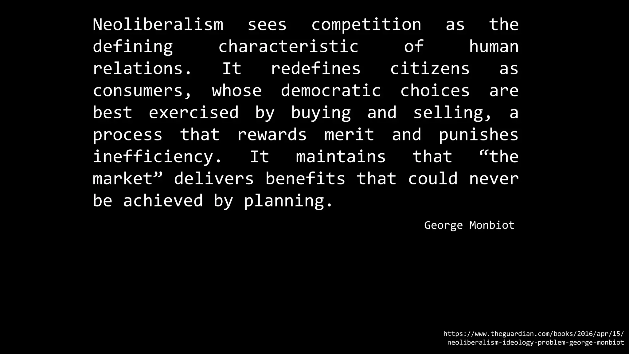 Neoliberalism sees competition as the
defining characteristic of human
relations. It redefines citizens as
consumers, whose democratic choices are
best exercised by buying and selling, a
process that rewards merit and punishes
inefficiency. It maintains that “the
market” delivers benefits that could never
be achieved by planning.
https://www.theguardian.com/books/2016/apr/15/
neoliberalism-ideology-problem-george-monbiot
George Monbiot
 