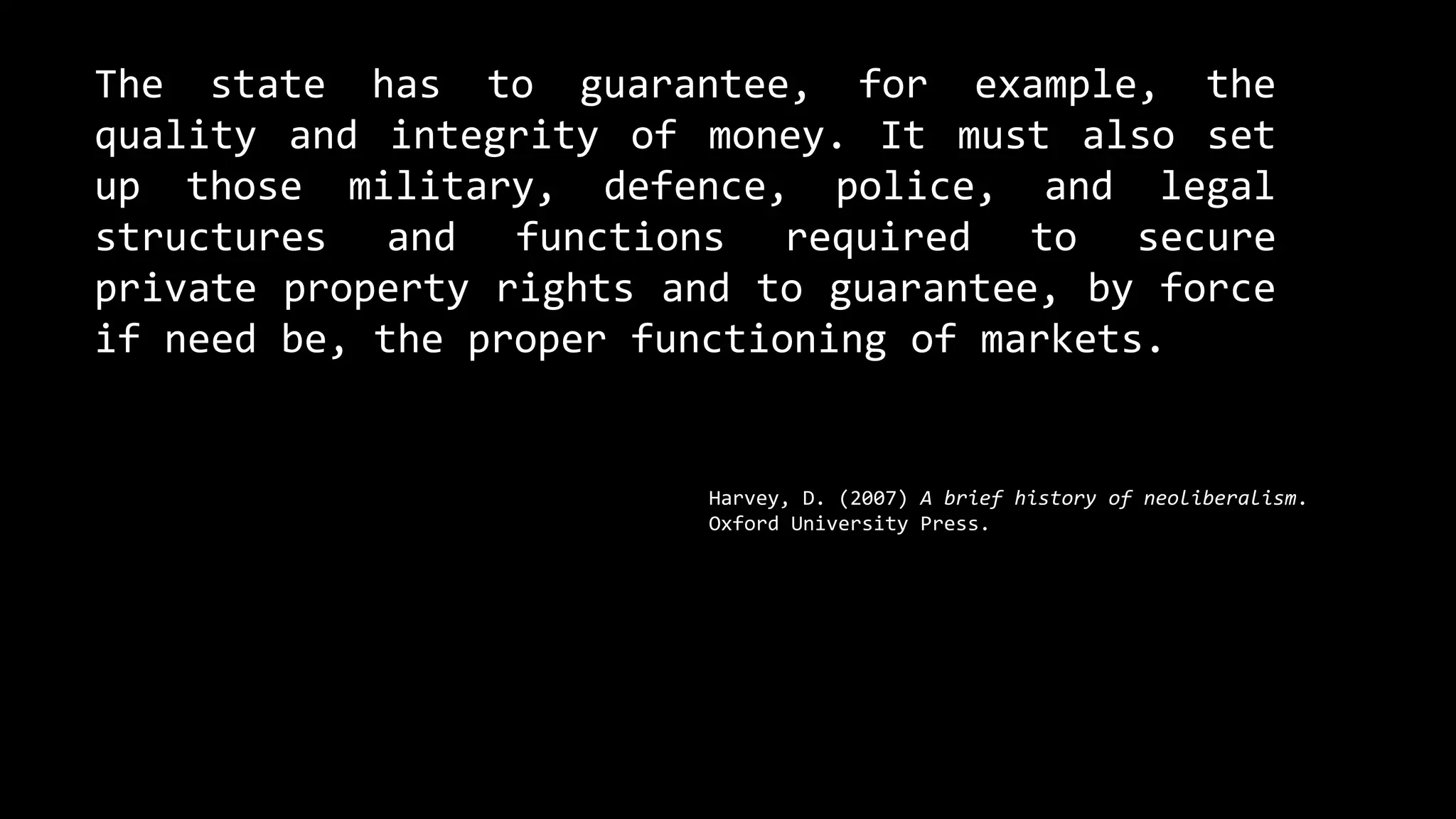 The state has to guarantee, for example, the
quality and integrity of money. It must also set
up those military, defence, police, and legal
structures and functions required to secure
private property rights and to guarantee, by force
if need be, the proper functioning of markets.
Harvey, D. (2007) A brief history of neoliberalism.
Oxford University Press.
 