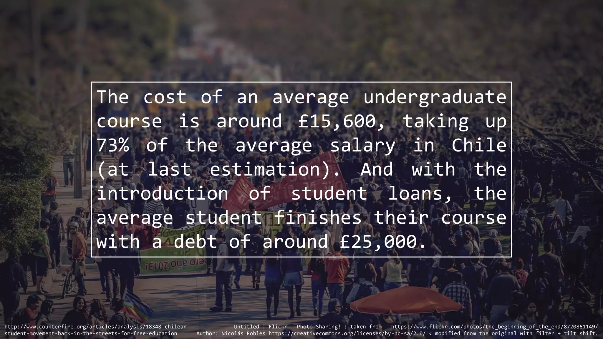 The cost of an average undergraduate
course is around £15,600, taking up
73% of the average salary in Chile
(at last estimation). And with the
introduction of student loans, the
average student finishes their course
with a debt of around £25,000.
http://www.counterfire.org/articles/analysis/18348-chilean-
student-movement-back-in-the-streets-for-free-education
Untitled | Flickr - Photo Sharing! : taken from - https://www.flickr.com/photos/the_beginning_of_the_end/8720861149/
Author: Nicolás Robles https://creativecommons.org/licenses/by-nc-sa/2.0/ < modified from the original with filter + tilt shift.
 
