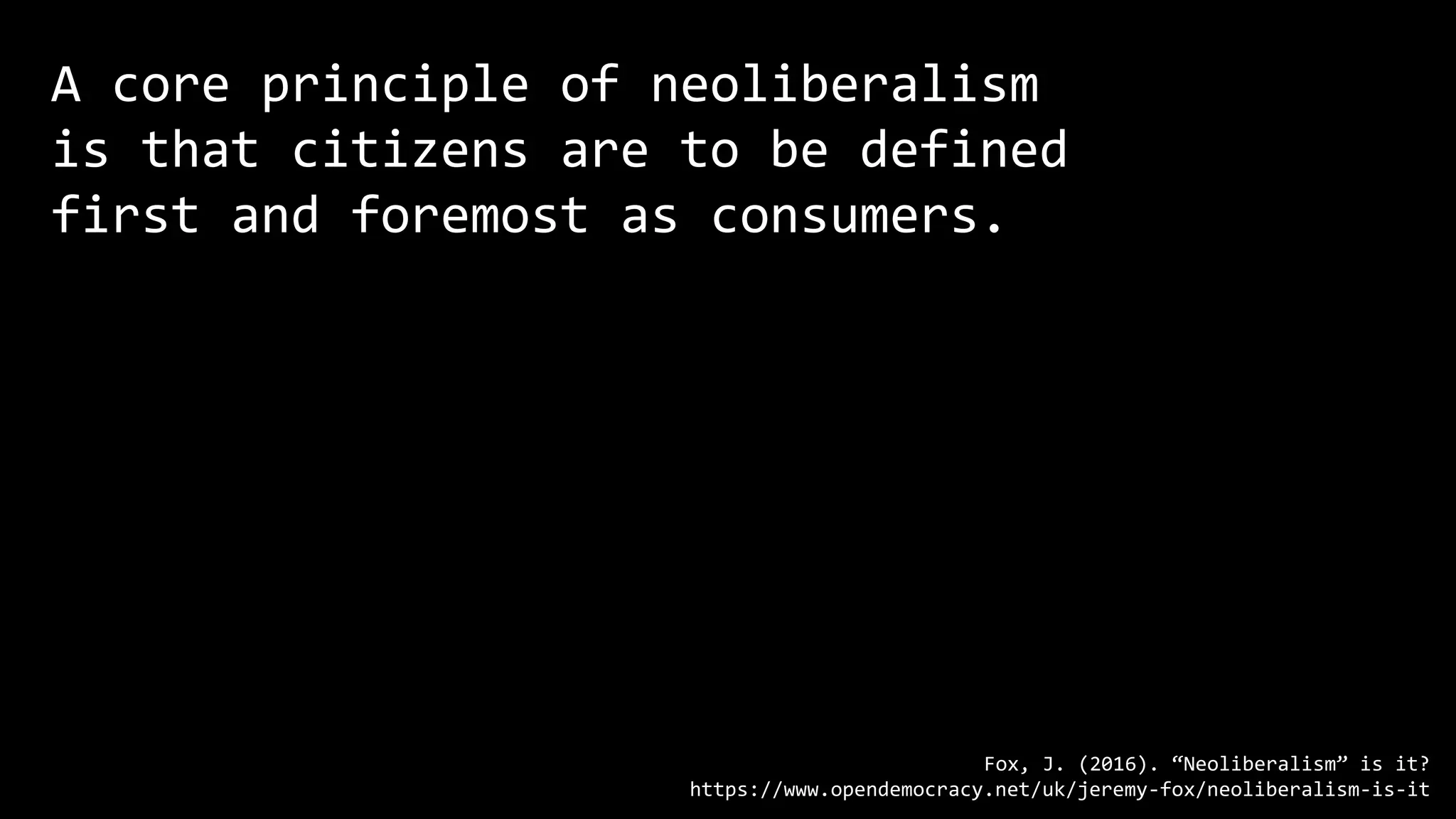 A core principle of neoliberalism
is that citizens are to be defined
first and foremost as consumers.
Fox, J. (2016). “Neoliberalism” is it?
https://www.opendemocracy.net/uk/jeremy-fox/neoliberalism-is-it
 