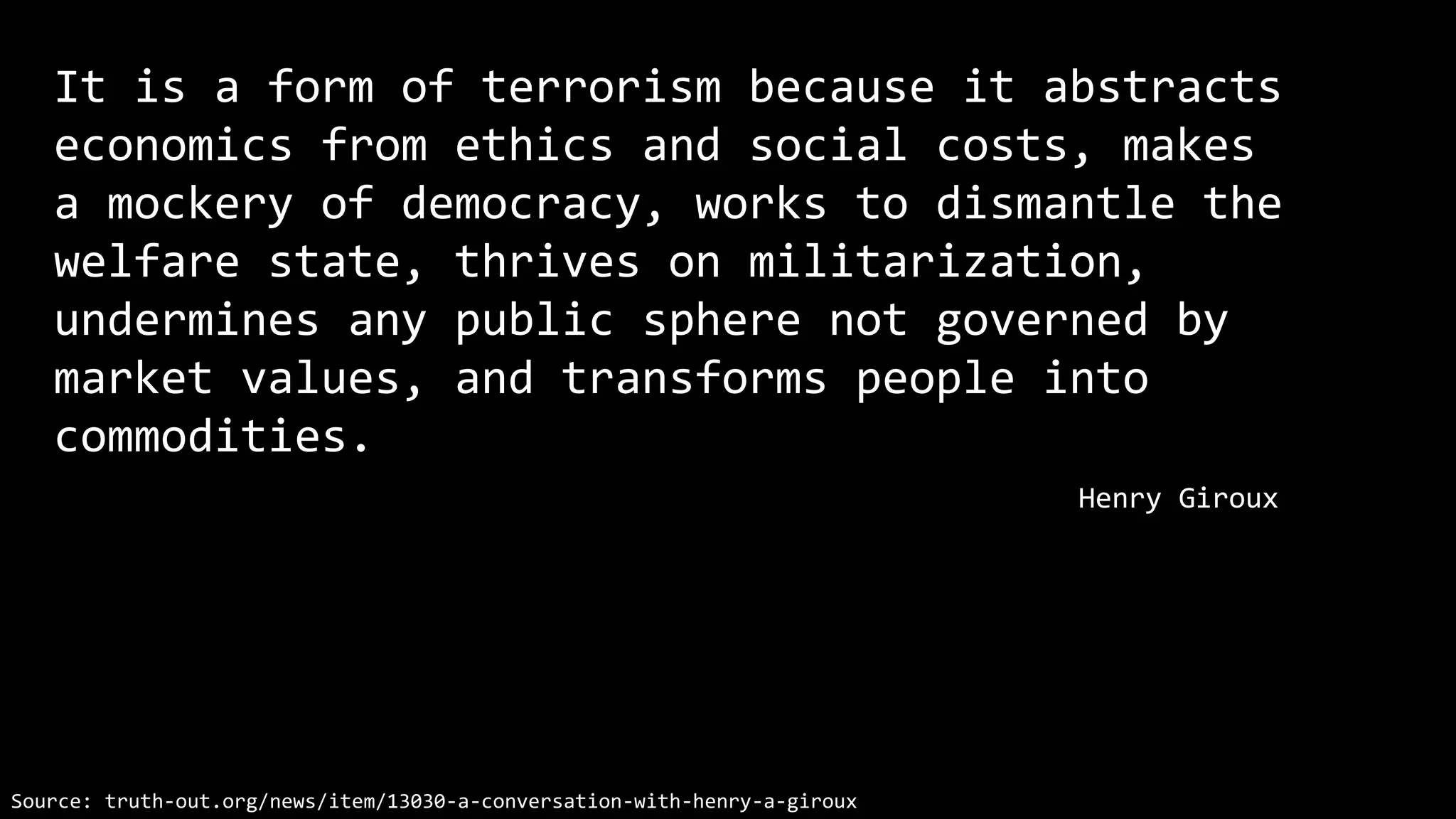 It is a form of terrorism because it abstracts
economics from ethics and social costs, makes
a mockery of democracy, works to dismantle the
welfare state, thrives on militarization,
undermines any public sphere not governed by
market values, and transforms people into
commodities.
Henry Giroux
Source: truth-out.org/news/item/13030-a-conversation-with-henry-a-giroux
 