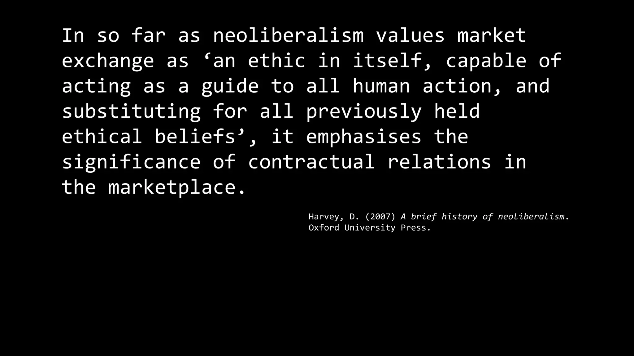 In so far as neoliberalism values market
exchange as ‘an ethic in itself, capable of
acting as a guide to all human action, and
substituting for all previously held
ethical beliefs’, it emphasises the
significance of contractual relations in
the marketplace.
Harvey, D. (2007) A brief history of neoliberalism.
Oxford University Press.
 