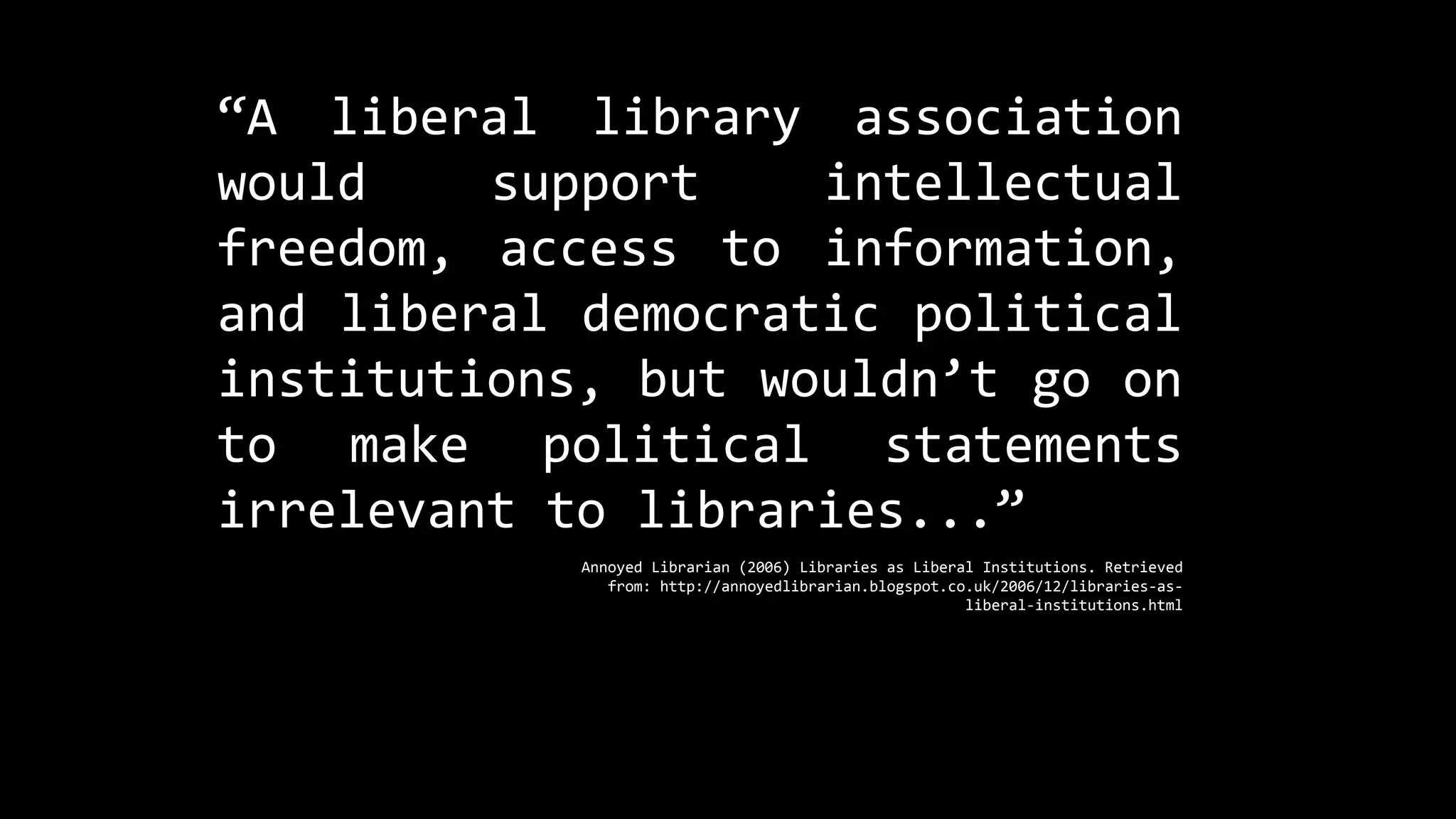 “A liberal library association
would support intellectual
freedom, access to information,
and liberal democratic political
institutions, but wouldn’t go on
to make political statements
irrelevant to libraries...”
Annoyed Librarian (2006) Libraries as Liberal Institutions. Retrieved
from: http://annoyedlibrarian.blogspot.co.uk/2006/12/libraries-as-
liberal-institutions.html
 