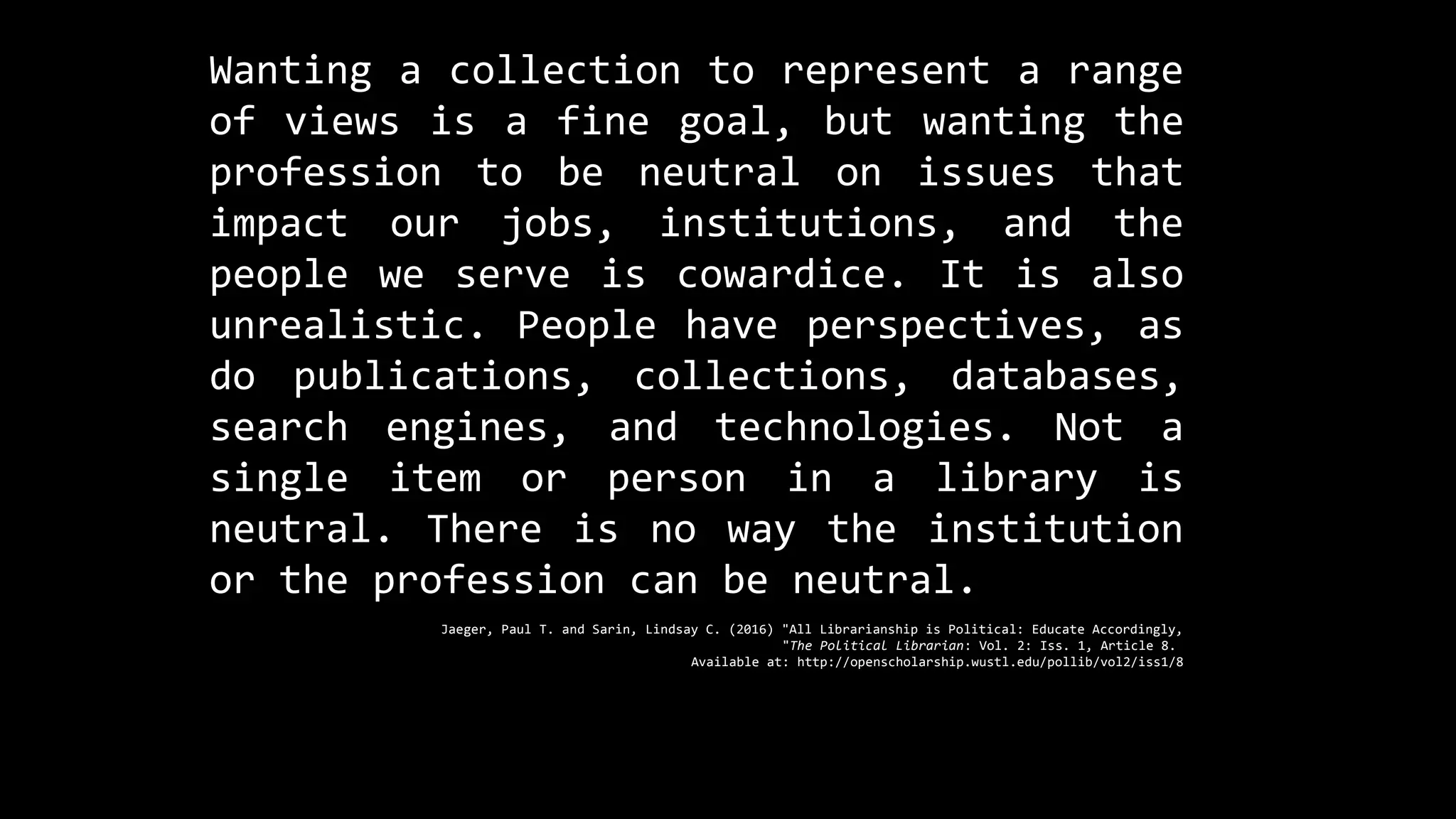 Wanting a collection to represent a range
of views is a fine goal, but wanting the
profession to be neutral on issues that
impact our jobs, institutions, and the
people we serve is cowardice. It is also
unrealistic. People have perspectives, as
do publications, collections, databases,
search engines, and technologies. Not a
single item or person in a library is
neutral. There is no way the institution
or the profession can be neutral.
Jaeger, Paul T. and Sarin, Lindsay C. (2016) "All Librarianship is Political: Educate Accordingly,
"The Political Librarian: Vol. 2: Iss. 1, Article 8.
Available at: http://openscholarship.wustl.edu/pollib/vol2/iss1/8
 