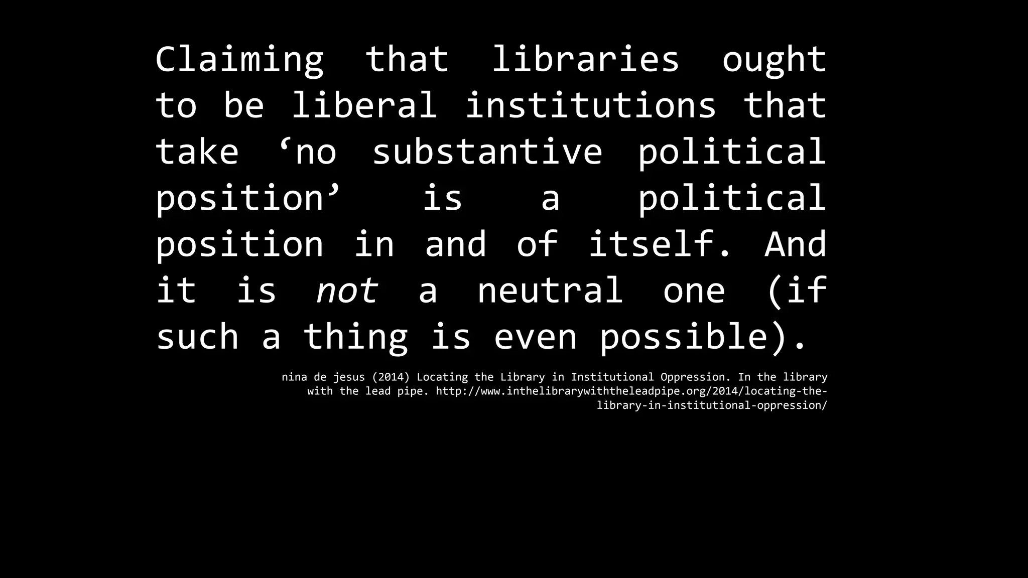 Claiming that libraries ought
to be liberal institutions that
take ‘no substantive political
position’ is a political
position in and of itself. And
it is not a neutral one (if
such a thing is even possible).
nina de jesus (2014) Locating the Library in Institutional Oppression. In the library
with the lead pipe. http://www.inthelibrarywiththeleadpipe.org/2014/locating-the-
library-in-institutional-oppression/
 