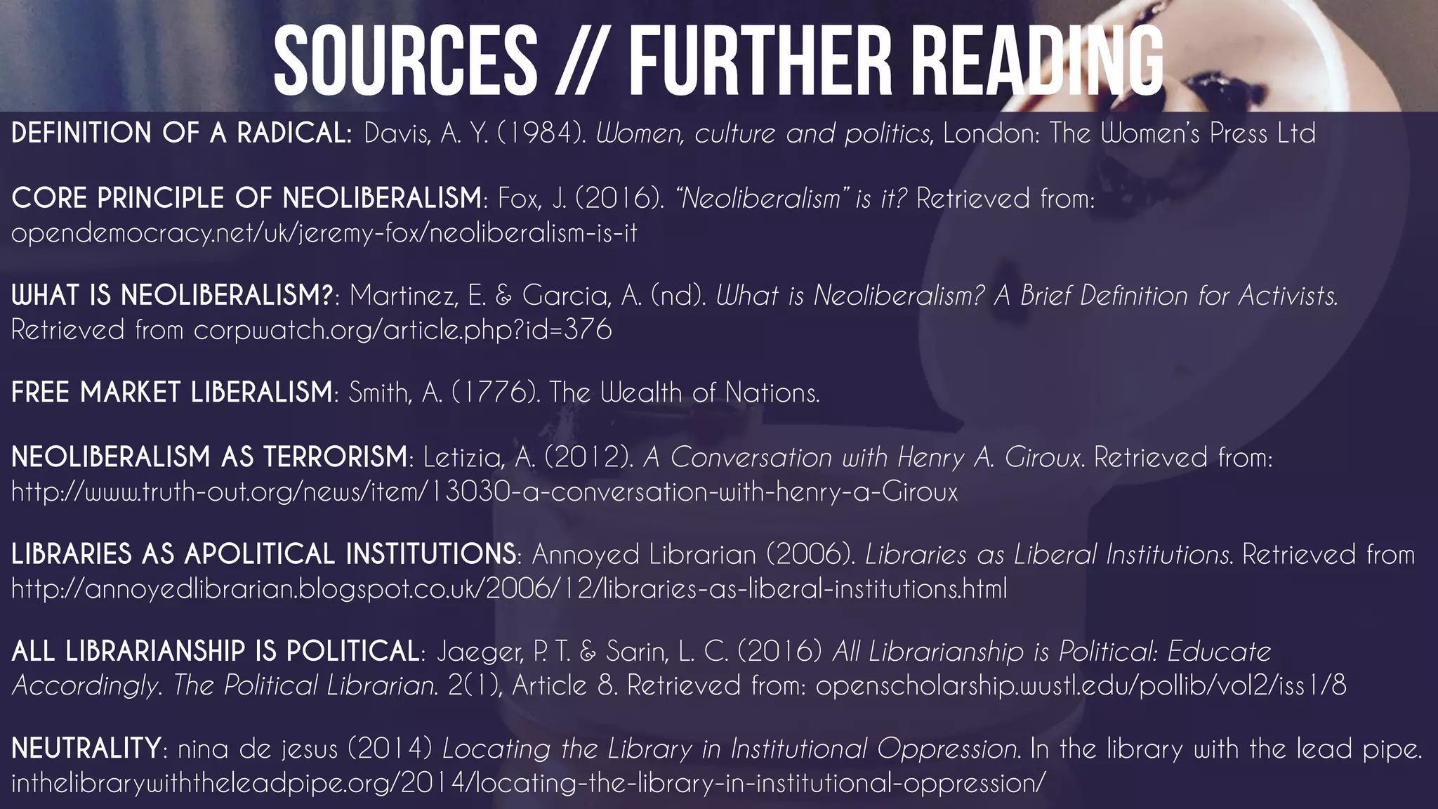 DEFINITION OF A RADICAL Davis, A. Y. (1984). Women, culture and politics, London: The Women’s Press Ltd
CORE PRINCIPLE OF NEOLIBERALISM: Fox, J. (2016). “Neoliberalism” is it? Retrieved from:
opendemocracy.net/uk/jeremy-fox/neoliberalism-is-it
WHAT IS NEOLIBERALISM?: Martinez, E. & Garcia, A. (nd). What is Neoliberalism? A Brief Definition for Activists.
Retrieved from corpwatch.org/article.php?id=376
FREE MARKET LIBERALISM: Smith, A. (1776). The Wealth of Nations.
NEOLIBERALISM AS TERRORISM: Letizia, A. (2012). A Conversation with Henry A. Giroux. Retrieved from:
http://www.truth-out.org/news/item/13030-a-conversation-with-henry-a-Giroux
LIBRARIES AS APOLITICAL INSTITUTIONS: Annoyed Librarian (2006). Libraries as Liberal Institutions. Retrieved from
http://annoyedlibrarian.blogspot.co.uk/2006/12/libraries-as-liberal-institutions.html
ALL LIBRARIANSHIP IS POLITICAL: Jaeger, P. T. & Sarin, L. C. (2016) All Librarianship is Political: Educate
Accordingly. The Political Librarian. 2(1), Article 8. Retrieved from: openscholarship.wustl.edu/pollib/vol2/iss1/8
NEUTRALITY: nina de jesus (2014) Locating the Library in Institutional Oppression. In the library with the lead pipe.
inthelibrarywiththeleadpipe.org/2014/locating-the-library-in-institutional-oppression/
 