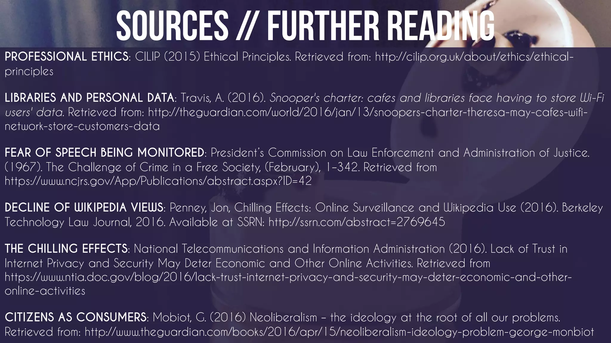 PROFESSIONAL ETHICS: CILIP (2015) Ethical Principles. Retrieved from: http://cilip.org.uk/about/ethics/ethical-
principles
LIBRARIES AND PERSONAL DATA: Travis, A. (2016). Snooper's charter: cafes and libraries face having to store Wi-Fi
users' data. Retrieved from: http://theguardian.com/world/2016/jan/13/snoopers-charter-theresa-may-cafes-wifi-
network-store-customers-data
FEAR OF SPEECH BEING MONITORED: President’s Commission on Law Enforcement and Administration of Justice.
(1967). The Challenge of Crime in a Free Society, (February), 1–342. Retrieved from
https://www.ncjrs.gov/App/Publications/abstract.aspx?ID=42
DECLINE OF WIKIPEDIA VIEWS: Penney, Jon, Chilling Effects: Online Surveillance and Wikipedia Use (2016). Berkeley
Technology Law Journal, 2016. Available at SSRN: http://ssrn.com/abstract=2769645
THE CHILLING EFFECTS: National Telecommunications and Information Administration (2016). Lack of Trust in
Internet Privacy and Security May Deter Economic and Other Online Activities. Retrieved from
https://www.ntia.doc.gov/blog/2016/lack-trust-internet-privacy-and-security-may-deter-economic-and-other-
online-activities
CITIZENS AS CONSUMERS: Mobiot, G. (2016) Neoliberalism – the ideology at the root of all our problems.
Retrieved from: http://www.theguardian.com/books/2016/apr/15/neoliberalism-ideology-problem-george-monbiot
 