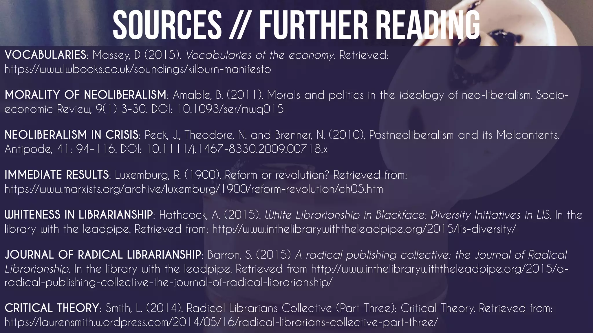VOCABULARIES: Massey, D (2015). Vocabularies of the economy. Retrieved:
https://www.lwbooks.co.uk/soundings/kilburn-manifesto
MORALITY OF NEOLIBERALISM: Amable, B. (2011). Morals and politics in the ideology of neo-liberalism. Socio-
economic Review, 9(1) 3-30. DOI: 10.1093/ser/mwq015
NEOLIBERALISM IN CRISIS: Peck, J., Theodore, N. and Brenner, N. (2010), Postneoliberalism and its Malcontents.
Antipode, 41: 94–116. DOI: 10.1111/j.1467-8330.2009.00718.x
IMMEDIATE RESULTS: Luxemburg, R. (1900). Reform or revolution? Retrieved from:
https://www.marxists.org/archive/luxemburg/1900/reform-revolution/ch05.htm
WHITENESS IN LIBRARIANSHIP: Hathcock, A. (2015). White Librarianship in Blackface: Diversity Initiatives in LIS. In the
library with the leadpipe. Retrieved from: http://www.inthelibrarywiththeleadpipe.org/2015/lis-diversity/
JOURNAL OF RADICAL LIBRARIANSHIP: Barron, S. (2015) A radical publishing collective: the Journal of Radical
Librarianship. In the library with the leadpipe. Retrieved from http://www.inthelibrarywiththeleadpipe.org/2015/a-
radical-publishing-collective-the-journal-of-radical-librarianship/
CRITICAL THEORY: Smith, L. (2014). Radical Librarians Collective (Part Three): Critical Theory. Retrieved from:
https://laurensmith.wordpress.com/2014/05/16/radical-librarians-collective-part-three/
 