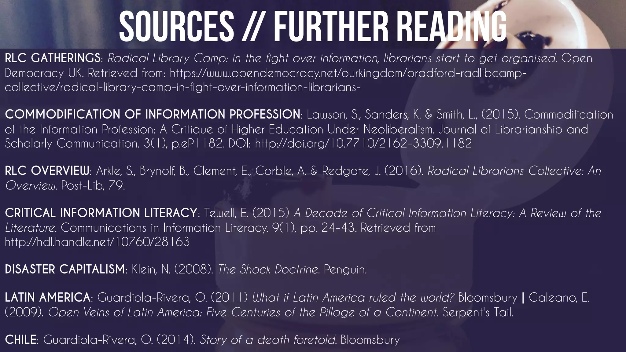 RLC GATHERINGS: Radical Library Camp: in the fight over information, librarians start to get organised. Open
Democracy UK. Retrieved from: https://www.opendemocracy.net/ourkingdom/bradford-radlibcamp-
collective/radical-library-camp-in-fight-over-information-librarians-
COMMODIFICATION OF INFORMATION PROFESSION: Lawson, S., Sanders, K. & Smith, L., (2015). Commodification
of the Information Profession: A Critique of Higher Education Under Neoliberalism. Journal of Librarianship and
Scholarly Communication. 3(1), p.eP1182. DOI: http://doi.org/10.7710/2162-3309.1182
RLC OVERVIEW: Arkle, S., Brynolf, B., Clement, E., Corble, A. & Redgate, J. (2016). Radical Librarians Collective: An
Overview. Post-Lib, 79.
CRITICAL INFORMATION LITERACY: Tewell, E. (2015) A Decade of Critical Information Literacy: A Review of the
Literature. Communications in Information Literacy. 9(1), pp. 24-43. Retrieved from
http://hdl.handle.net/10760/28163
DISASTER CAPITALISM: Klein, N. (2008). The Shock Doctrine. Penguin.
LATIN AMERICA: Guardiola-Rivera, O. (2011) What if Latin America ruled the world? Bloomsbury | Galeano, E.
(2009). Open Veins of Latin America: Five Centuries of the Pillage of a Continent. Serpent's Tail.
CHILE: Guardiola-Rivera, O. (2014). Story of a death foretold. Bloomsbury
 
