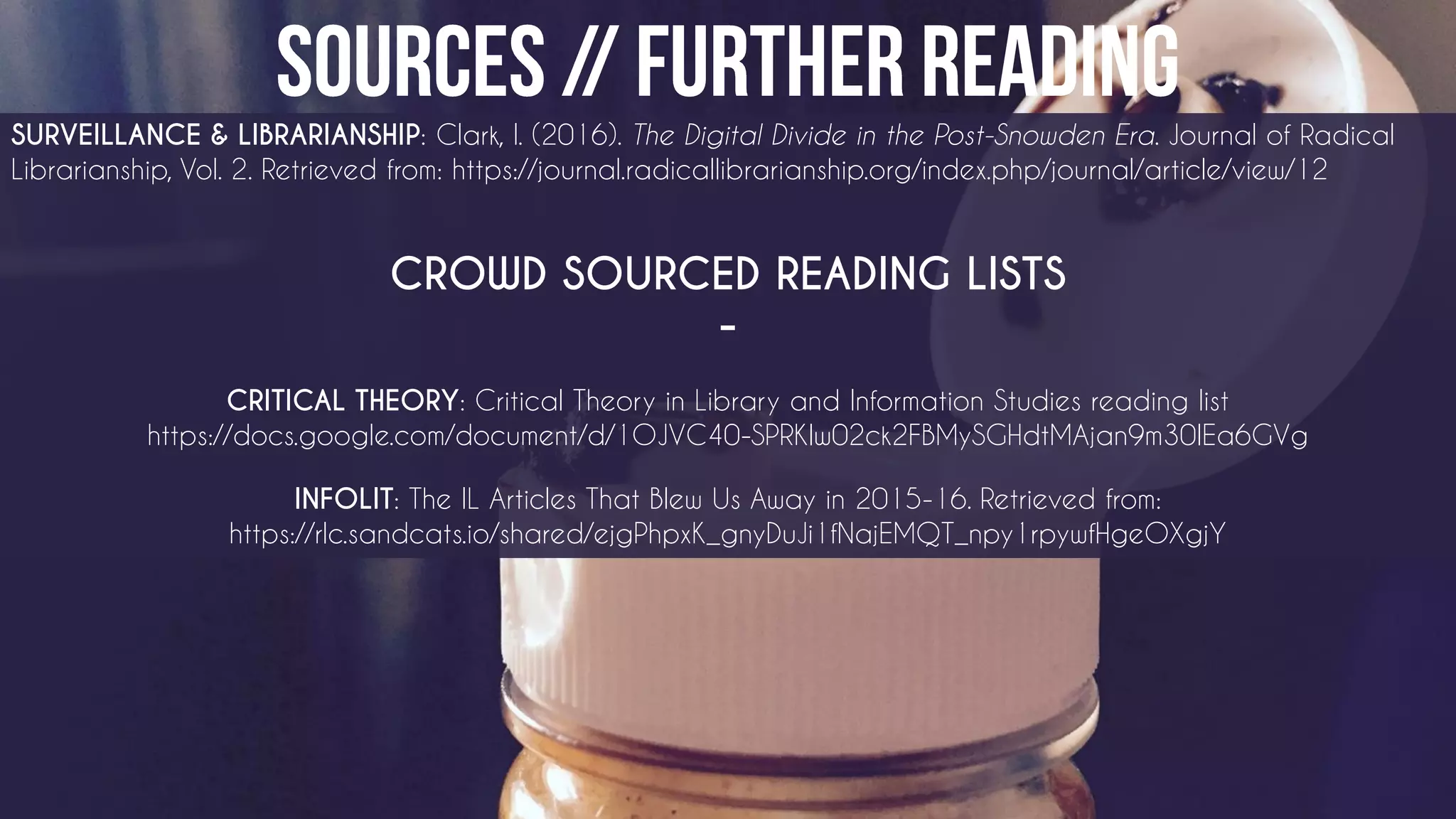 SURVEILLANCE & LIBRARIANSHIP: Clark, I. (2016). The Digital Divide in the Post-Snowden Era. Journal of Radical
Librarianship, Vol. 2. Retrieved from: https://journal.radicallibrarianship.org/index.php/journal/article/view/12
CROWD SOURCED READING LISTS
-
CRITICAL THEORY: Critical Theory in Library and Information Studies reading list
https://docs.google.com/document/d/1OJVC40-SPRKlw02ck2FBMySGHdtMAjan9m30IEa6GVg
INFOLIT: The IL Articles That Blew Us Away in 2015-16. Retrieved from:
https://rlc.sandcats.io/shared/ejgPhpxK_gnyDuJi1fNajEMQT_npy1rpywfHgeOXgjY
 