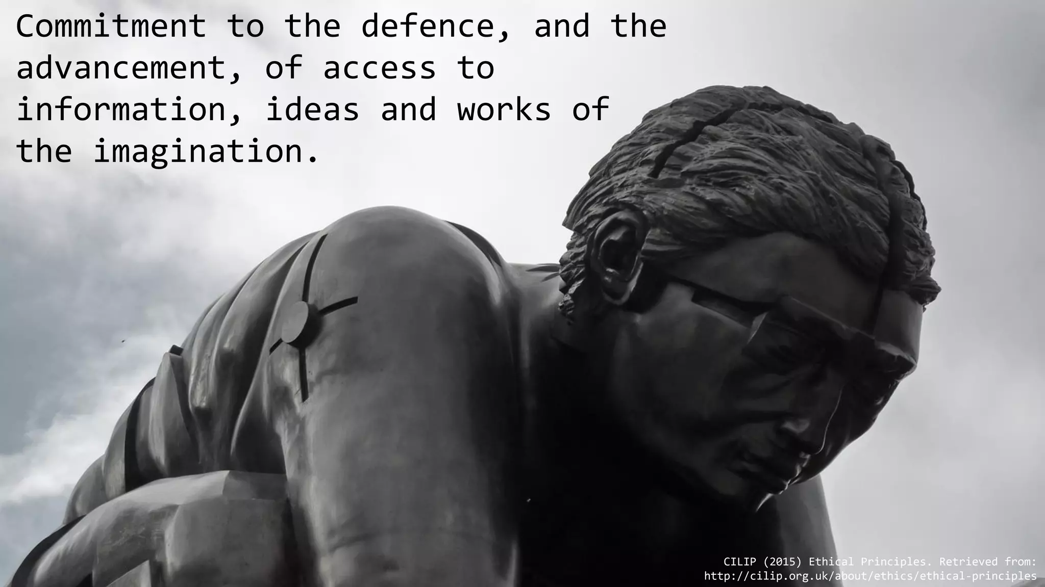 Commitment to the defence, and the
advancement, of access to
information, ideas and works of
the imagination.
CILIP (2015) Ethical Principles. Retrieved from:
http://cilip.org.uk/about/ethics/ethical-principles
 