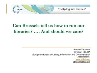 Can Brussels tell us how to run our
libraries? …. And should we care?


                                                    Joanne Yeomans
                                                    Director, EBLIDA
         (European Bureau of Library, Information and Documentation
                                                        Associations)
                                                      www.eblida.org
                                                   eblida@eblida.org
 
