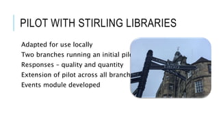 PILOT WITH STIRLING LIBRARIES
Adapted for use locally
Two branches running an initial pilot
Responses – quality and quantity
Extension of pilot across all branches
Events module developed
 