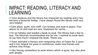 IMPACT: READING, LITERACY AND
LEARNING
I have dyslexia and the library has improved my reading and it has
become a favourite hobby. I have always found the library staff very
very helpful.
Calm place, quiet, nice staff. Can browse and read in peace. Free
places to sit and read are rare. Important for sanity.
I'm on holiday and needed a book to read. The library had a few to
buy. The librarian recommended one for me. I wanted to come back
to say how much I enjoyed the book. Thank you.
I have attended a literacy and computing class at Cowie for 3 years
and it has helped me grow in confidence, make new friends and
achieve new things.
I like having somewhere to write letters which is quiet, but also alive
with people.
 