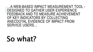 …A WEB-BASED IMPACT MEASUREMENT TOOL -
DESIGNED TO GATHER USER EXPERIENCE
FEEDBACK AND TO MEASURE ACHIEVEMENT
OF KEY INDICATORS BY COLLECTING
ANECDOTAL EVIDENCE OF IMPACT FROM
SERVICE USERS…
So what?
 