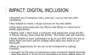 IMPACT: DIGITAL INCLUSION
Directed me to computer class and now I use on my own with
confidence.
Was helped to create a Skype account on my new tablet.
Have been given help with my iPhone and filling in a claim form.
Really appreciated.
Helpful staff. I don't have a computer and appreciate using the PCs
in Doune Library. And using the printer. This helps with job searches.
Really helpful to have somewhere to go to use WiFi when the one at
home does not work and for college work when you need to use
Microsoft.
What an opportunity for my son to be introduced to coding!
Fantastic.
I brought my P6 class to experience some innovative digital learning
 
