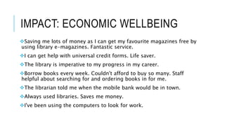 IMPACT: ECONOMIC WELLBEING
Saving me lots of money as I can get my favourite magazines free by
using library e-magazines. Fantastic service.
I can get help with universal credit forms. Life saver.
The library is imperative to my progress in my career.
Borrow books every week. Couldn't afford to buy so many. Staff
helpful about searching for and ordering books in for me.
The librarian told me when the mobile bank would be in town.
Always used libraries. Saves me money.
I've been using the computers to look for work.
 