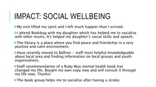 IMPACT: SOCIAL WELLBEING
My visit lifted my spirit and I left much happier than I arrived.
I attend Bookbug with my daughter which has helped me to socialise
with other mums. It's helped my daughter’s social skills and speech.
The library is a place where you find peace and friendship in a very
positive and calm environment.
Have recently moved to Balfron - staff most helpful/knowledgeable
about local area and finding information on local groups and youth
organisations.
Staff recommendation of a Ruby Wax mental health book has
changed my life. Bought my own copy now and will consult it through
my life now. Thanks!
The book group helps me to socialise after having a stroke.
 